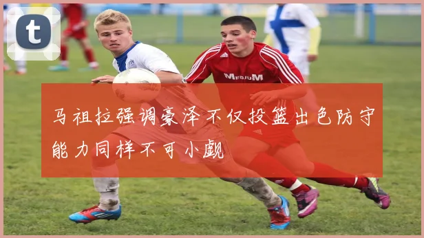 马祖拉强调豪泽不仅投篮出色防守能力同样不可小觑