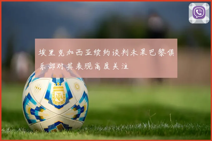 埃里克加西亚续约谈判未果巴黎俱乐部对其表现高度关注