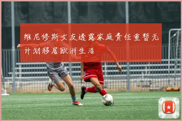 维尼修斯女友透露家庭责任重暂无计划移居欧洲生活