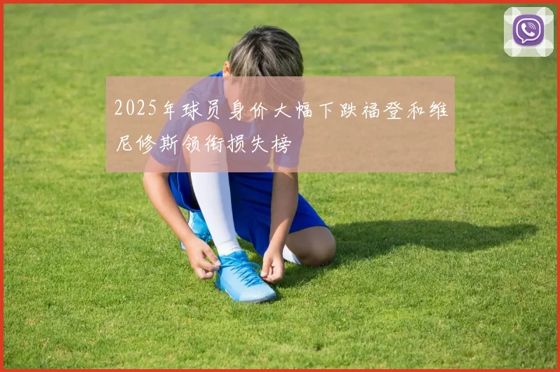 2025年球员身价大幅下跌福登和维尼修斯领衔损失榜