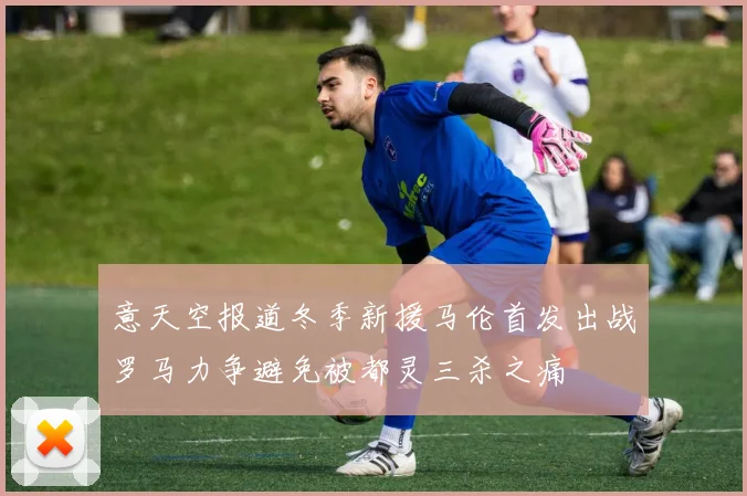 意天空报道冬季新援马伦首发出战罗马力争避免被都灵三杀之痛