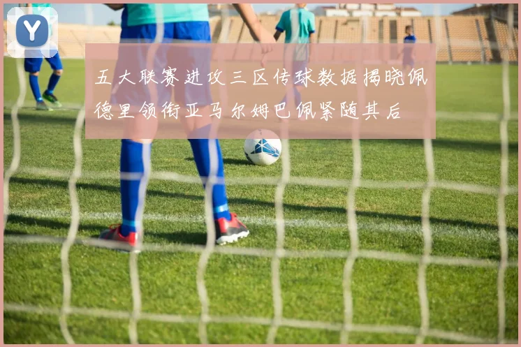 五大联赛进攻三区传球数据揭晓佩德里领衔亚马尔姆巴佩紧随其后