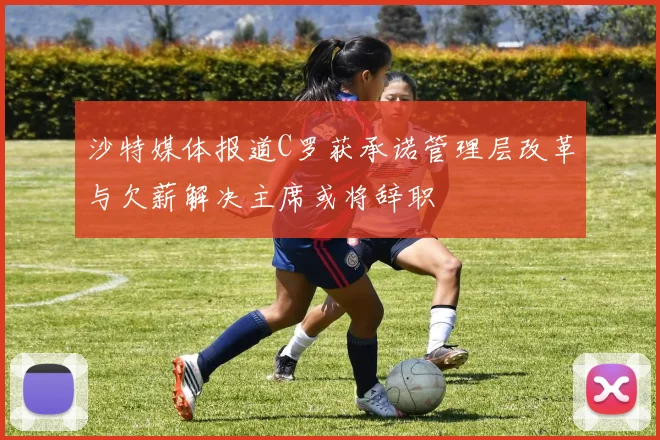 沙特媒体报道C罗获承诺管理层改革与欠薪解决主席或将辞职