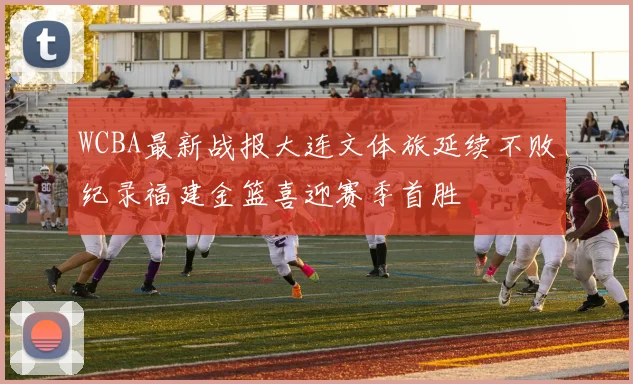 WCBA最新战报大连文体旅延续不败纪录福建金篮喜迎赛季首胜