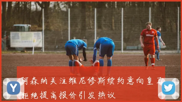 阿森纳关注维尼修斯续约意向皇马拒绝提高报价引发热议