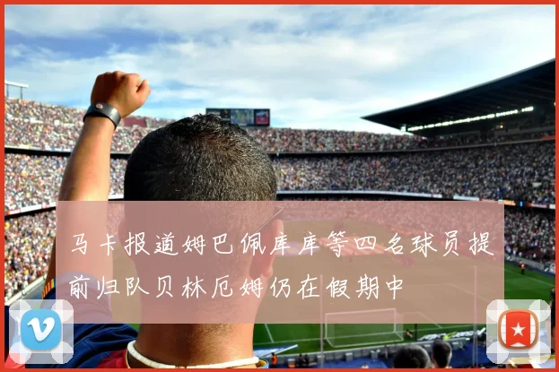 马卡报道姆巴佩库库等四名球员提前归队贝林厄姆仍在假期中