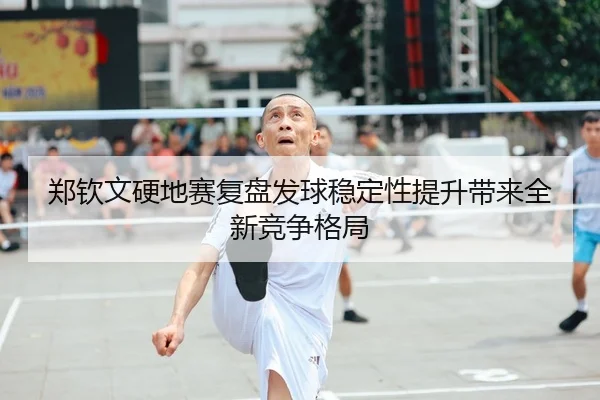 郑钦文硬地赛复盘发球稳定性提升带来全新竞争格局